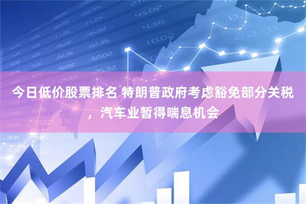 今日低价股票排名 特朗普政府考虑豁免部分关税，汽车业暂得喘息机会