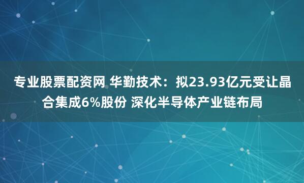 专业股票配资网 华勤技术：拟23.93亿元受让晶合集成6%股份 深化半导体产业链布局