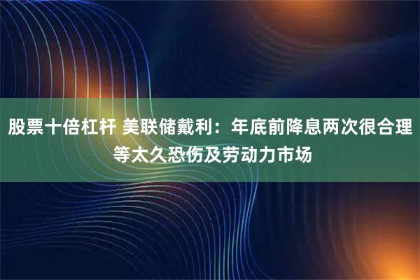 股票十倍杠杆 美联储戴利：年底前降息两次很合理 等太久恐伤及劳动力市场
