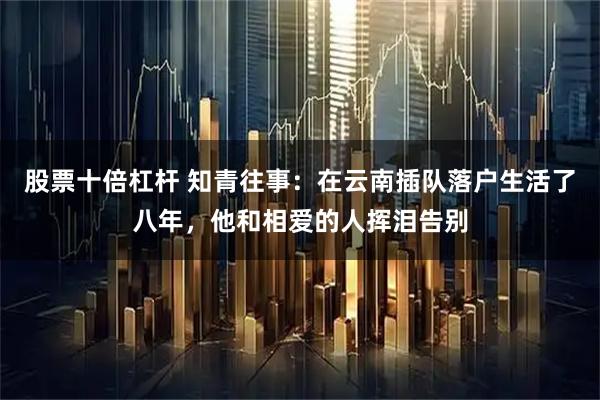 股票十倍杠杆 知青往事：在云南插队落户生活了八年，他和相爱的人挥泪告别