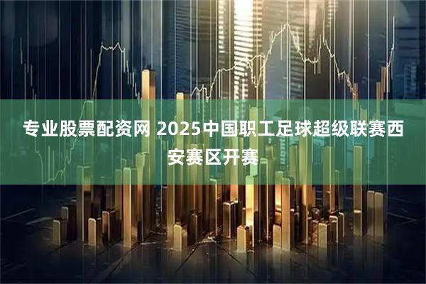 专业股票配资网 2025中国职工足球超级联赛西安赛区开赛