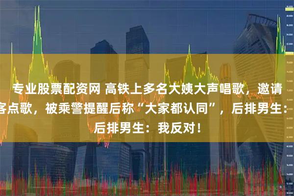 专业股票配资网 高铁上多名大姨大声唱歌，邀请其他乘客点歌，被乘警提醒后称“大家都认同”，后排男生：我反对！