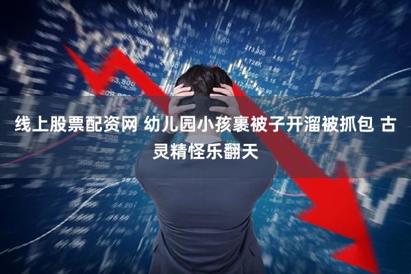 线上股票配资网 幼儿园小孩裹被子开溜被抓包 古灵精怪乐翻天