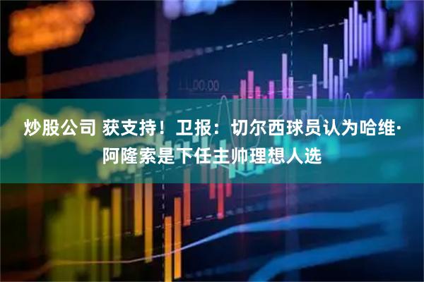 炒股公司 获支持！卫报：切尔西球员认为哈维·阿隆索是下任主帅理想人选