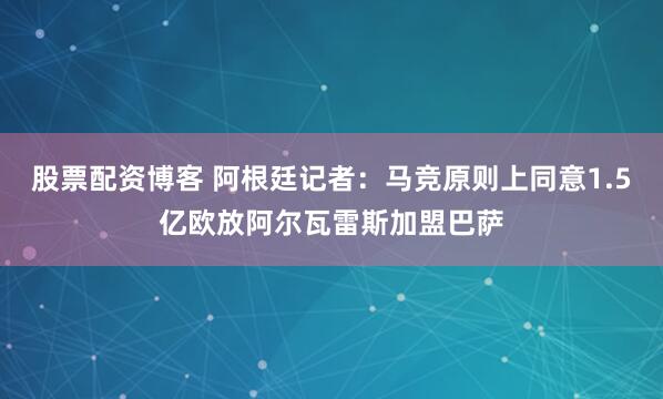 股票配资博客 阿根廷记者：马竞原则上同意1.5亿欧放阿尔瓦雷斯加盟巴萨