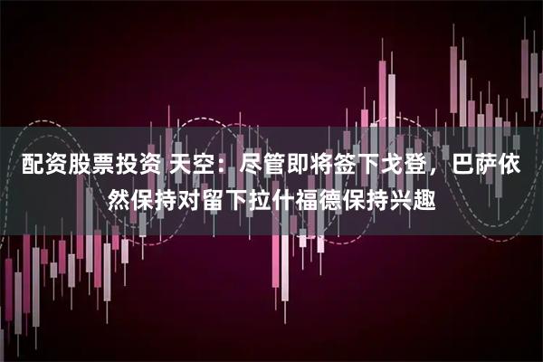 配资股票投资 天空：尽管即将签下戈登，巴萨依然保持对留下拉什福德保持兴趣