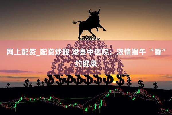 网上配资_配资炒股 浚县中医院：浓情端午 “香”约健康