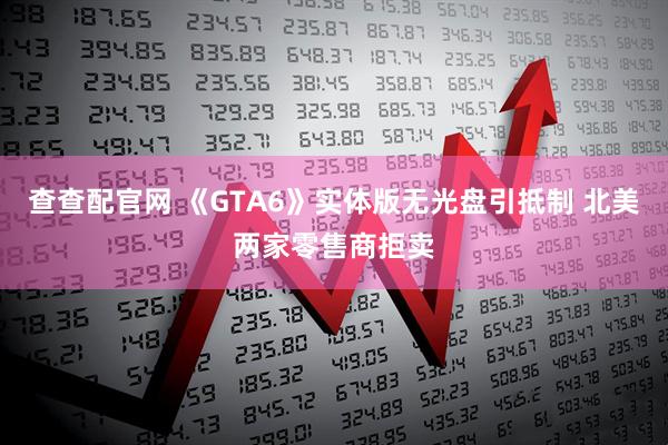 查查配官网 《GTA6》实体版无光盘引抵制 北美两家零售商拒卖