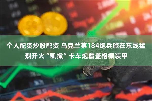 个人配资炒股配资 乌克兰第184炮兵旅在东线猛烈开火“凯撒”卡车炮覆盖格栅装甲