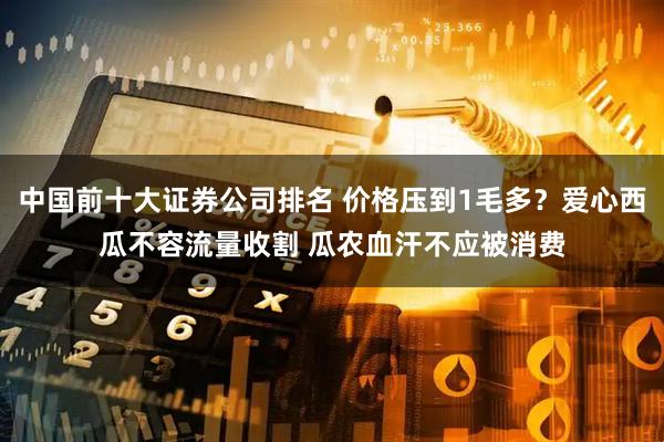 中国前十大证券公司排名 价格压到1毛多？爱心西瓜不容流量收割 瓜农血汗不应被消费