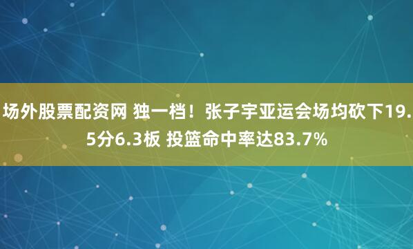 场外股票配资网 独一档！张子宇亚运会场均砍下19.5分6.3板 投篮命中率达83.7%